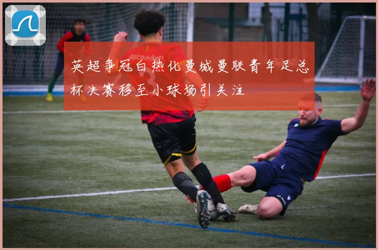 英超争冠白热化曼城曼联青年足总杯决赛移至小球场引关注