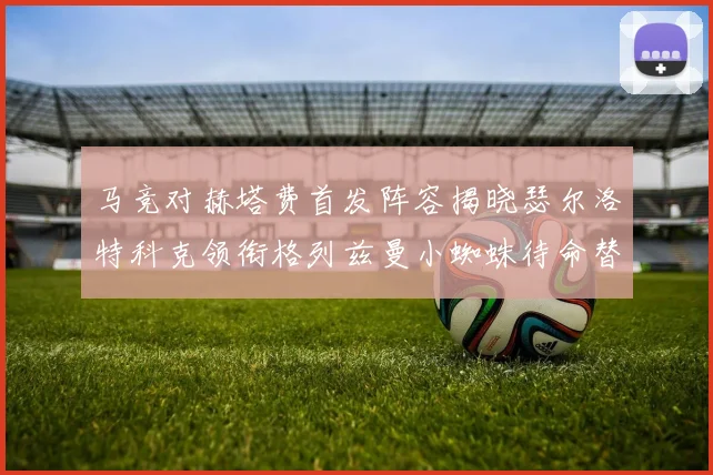 马竞对赫塔费首发阵容揭晓瑟尔洛特科克领衔格列兹曼小蜘蛛待命替补