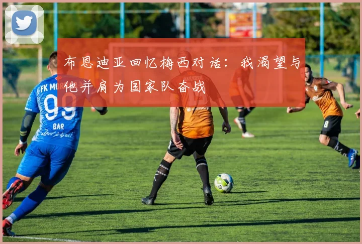 布恩迪亚回忆梅西对话：我渴望与他并肩为国家队奋战