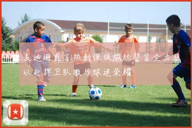 麦迪逊直言热刺保级尴尬誓言全力以赴捍卫队徽与球迷荣耀