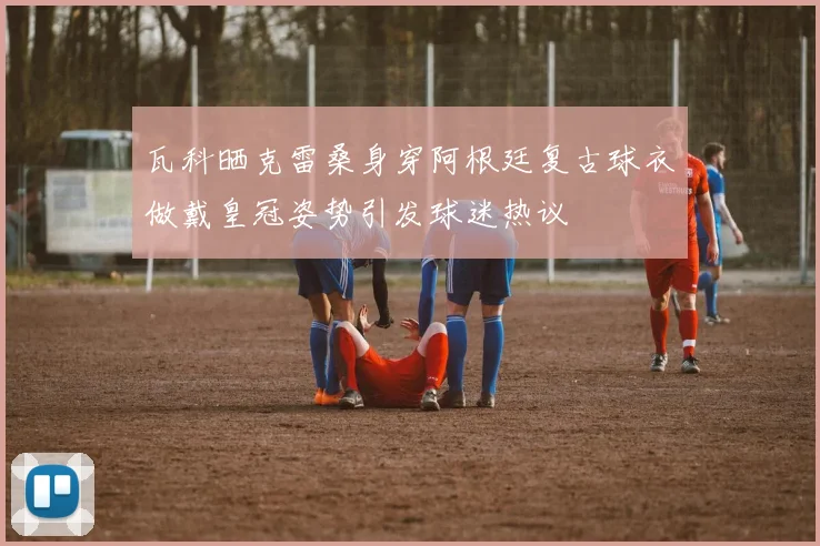 瓦科晒克雷桑身穿阿根廷复古球衣做戴皇冠姿势引发球迷热议