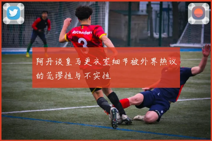 阿丹谈皇马更衣室细节被外界热议的荒谬性与不实性