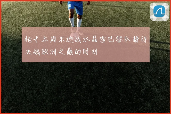 枪手本周末迎战水晶宫巴黎队静待决战欧洲之巅的时刻