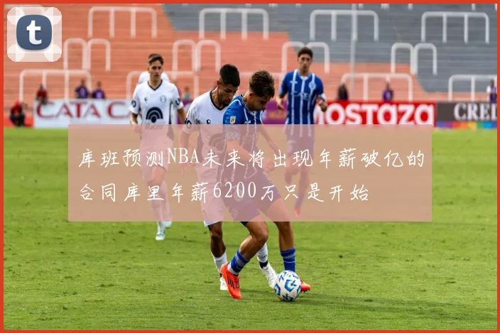库班预测NBA未来将出现年薪破亿的合同库里年薪6200万只是开始