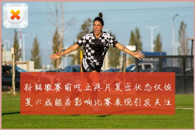 孙铭徽赛前吃止疼片复出状态仅恢复六成能否影响比赛表现引发关注