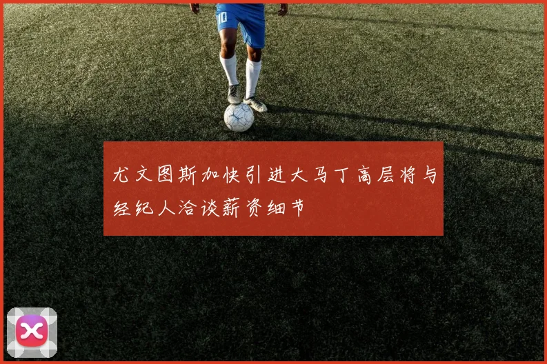 尤文图斯加快引进大马丁高层将与经纪人洽谈薪资细节