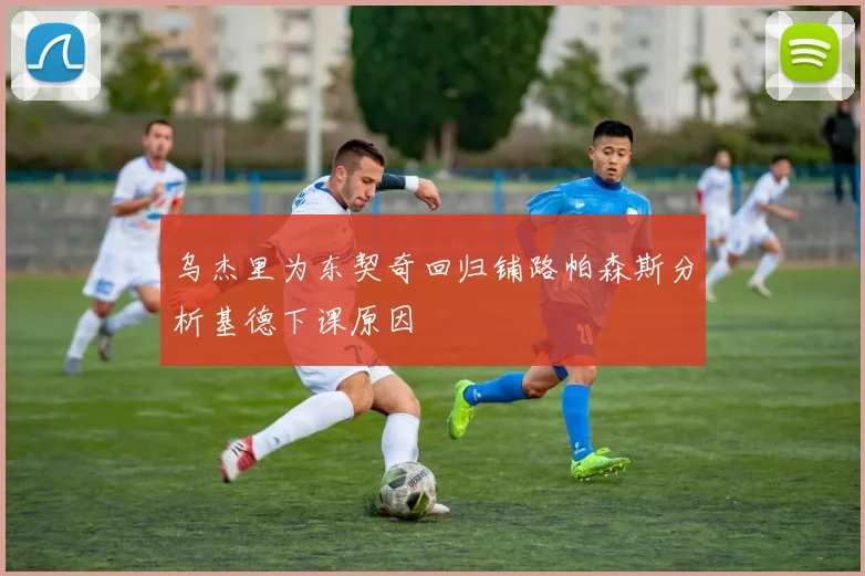乌杰里为东契奇回归铺路帕森斯分析基德下课原因