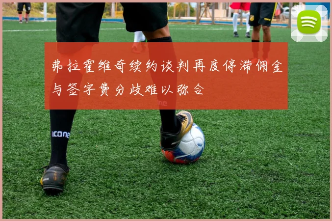 弗拉霍维奇续约谈判再度停滞佣金与签字费分歧难以弥合
