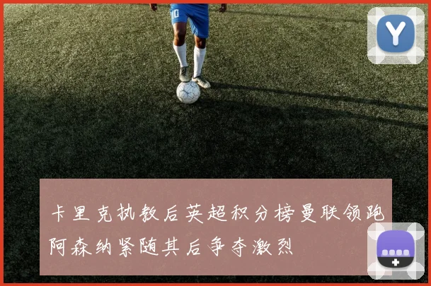 卡里克执教后英超积分榜曼联领跑阿森纳紧随其后争夺激烈