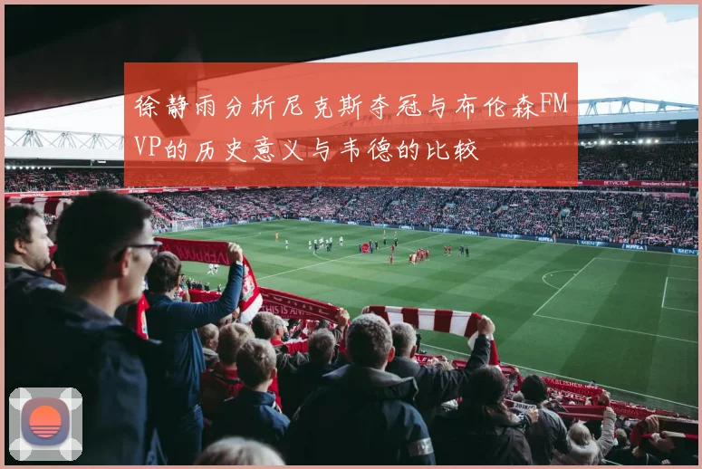 徐静雨分析尼克斯夺冠与布伦森FMVP的历史意义与韦德的比较