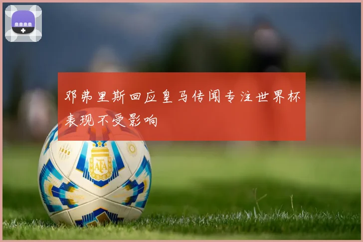 邓弗里斯回应皇马传闻专注世界杯表现不受影响